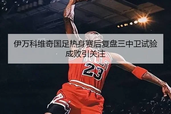 伊万科维奇国足热身赛后复盘三中卫试验成败引关注